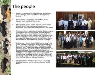 The people
• Postdocs: Pablo Alarcon, Sohel Ahmed, Annie Cook,
Judy Bettridge,, John Kiiru, Melissa Ward, Joshua
Onono
• PhD students: Lian Thomas, Laure Madé, James
Hassell, Stella Kiambi, Maud Carron
• MSc students: James Akoko, Maurice Karani, Patrick
Muinde, Mercy Cianjoka, Joseph Ogola, James
Machiaria, Isaac Ngere, Maurice Omondi, Caren Ndeta
• The team: Victora Kyallo, James Akoko, Omoto Lazarus,
Lorren Alumasa, Daniel Cheriyot, Jenipher Ambaka,
Fred Opinya, John Mwaniki, Hannah Kariuki, Gideon
Mwali, George Omondi, Alice Kiyong’a, Lilian Abonyo,
Maseno Cleophas, Fred Ambaka, Velma Kivali, Fred
Amanya, Allan Ogendo, Nduhiu Gitahi, Dishon Muloi,
Maurice Karani, Patrick Muinde, Evaristo Malenge
• Collaborators: Cecilia Tacoli (IIED), Erastus Kang’ethe
(UoN), Sam Kariuki and Njeri Wamae (Kenya Medical
Research Institute, KEMRI), Mark Woolhouse (UoE),
Bernard “Risky” Agwanda (NMK), Mark Bronsvoort
(Roslin Institute), Jonathan Rushton, Pablo Alarcon and
Claire Okell (Royal Veterinary College), Catherine
Kyobutungi and Djesika Amendah (APHRC), Julio Davila
and Adriana Allen (DPU, UCL), Delia Grace, Phil Toye,
Tim Robinson, Steve Kemp (ILRI), Heinrich Neubauer,
Lisa Sprague (FLI), Dorte Dopfer (UW Madison), Greg
Gray (Florida), Desiree LaBeaud (CHORI)….
• The Department of Veterinary Services Kenya, the
Zoonotic Diseases Unit (Eric Osoro, Austine Bitek),
Kenya
 