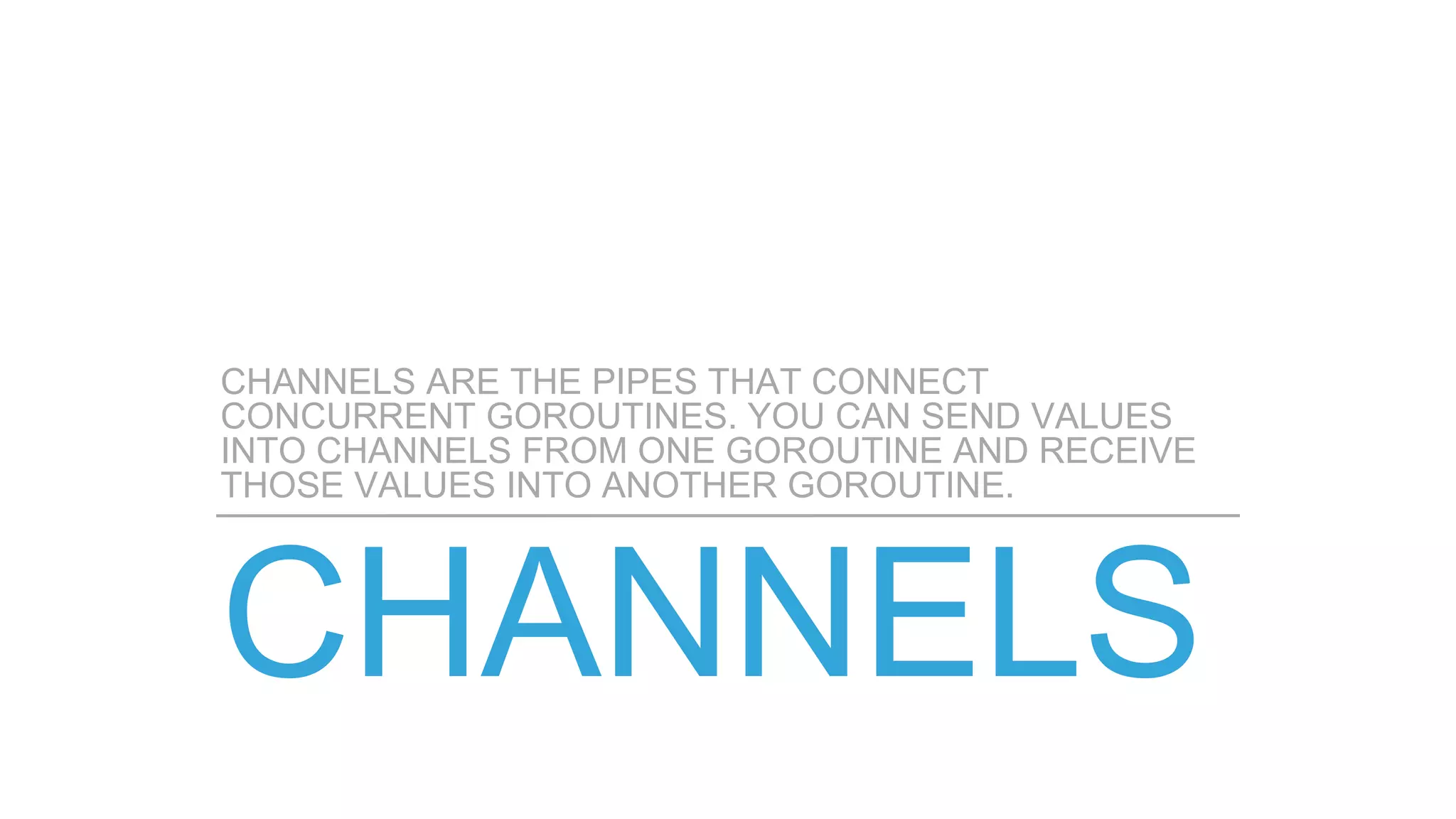 CHANNELS ARE THE PIPES THAT CONNECT
CONCURRENT GOROUTINES. YOU CAN SEND VALUES
INTO CHANNELS FROM ONE GOROUTINE AND RECEIVE
THOSE VALUES INTO ANOTHER GOROUTINE.
 