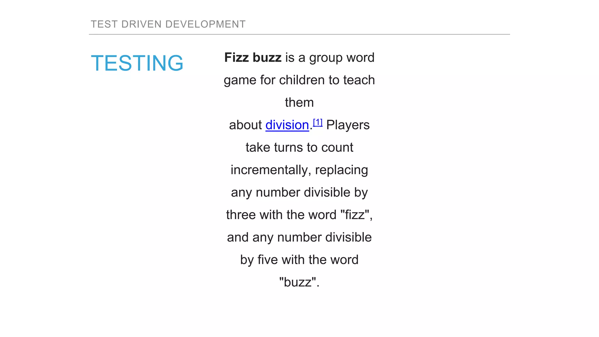 TEST DRIVEN DEVELOPMENT
TESTING Fizz buzz is a group word
game for children to teach
them
about division.[1] Players
take turns to count
incrementally, replacing
any number divisible by
three with the word "fizz",
and any number divisible
by five with the word
"buzz".
 