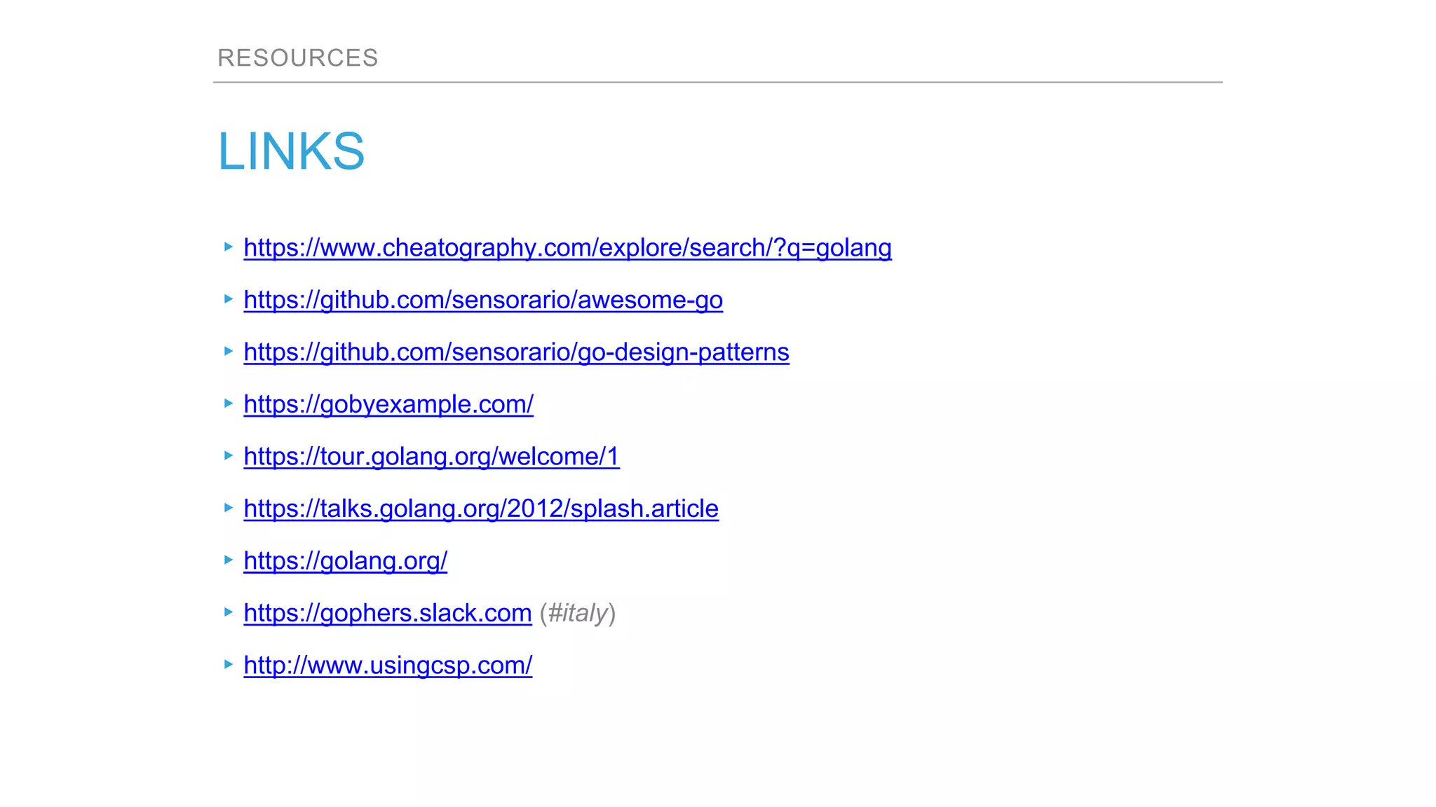RESOURCES
LINKS
▸https://www.cheatography.com/explore/search/?q=golang
▸https://github.com/sensorario/awesome-go
▸https://github.com/sensorario/go-design-patterns
▸https://gobyexample.com/
▸https://tour.golang.org/welcome/1
▸https://talks.golang.org/2012/splash.article
▸https://golang.org/
▸https://gophers.slack.com (#italy)
▸http://www.usingcsp.com/
 
