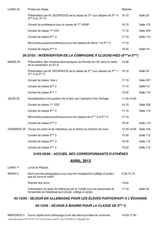 LUNDI 25             Photos de classe                                                             Matinée

                     Présentation par M. DECROOCQ de la classe de 2nde aux classes de 3ème 4,     16.10         Salle 29
                     3ème 5 et .3ème 6

                     Conseil de professeurs pour la classe de 1ère ASSP                           16.10         Salle 172

                     Conseil de classe 1ère ES1                                                   17.10         Salle 204

                     Conseil de classe 6ème 3                                                     17.10         Salle 114

                     Rencontres parents-professeurs pour les classes de 4ème 1 et 4ème 2          17.15

                     Conseil de classe 6ème 5                                                     18.30         Salle114

               26-27/03 : INTERVENTION DE LA COMPAGNIE À CLOCHE-PIED (6 èmeet 5ème)
MARDI 26             Présentation des carrières aéronautiques de l’Armée de l’Air dans le cadre   13.08
                     de la préparation au B.I.A.

                     Présentation par M. DECROOCQ de la classe de 2nde aux classes de 3ème 1,     16.10         Salle 29
                     3ème 2 et 3ème 3

                     Conseil de classe 1ère L                                                     17.10         Salle 207

                     Conseil de classe 6ème 2                                                     17.10         Salle114

                     Conseil de classe 5ème 1                                                     18.30         Salle 114

JEUDI 28             Sensibilisation à la question de la faim par l’opération Pain Partagé        11.30-14.00

                     Conseil de classe 1ère ES2                                                   16.10         Salle 206

                     Conseil de classe 6ème 2                                                     17.10         Salle 114

                     Rencontres parents-professeurs pour les classes de 4ème 3 et 4ème 4          17.15

                     Conseil de classe 5ème 5                                                     18.30         Salle 114

VENDREDI 29 Temps de prière et de méditation sur le thème du Chemin de Croix                      12.30-14.00   Salle 100

                     Conseil de classe 5ème 2                                                     15.00         Salle 112

                     Conseil de classe 5ème 3                                                     16.30         Salle 112

                     Conseil de classe 5ème 4                                                     18.00         Salle 112

                          31/03-05/04 : ACCUEIL DES CORRESPONDANTS D’ATHÈNES

                                                                 AVRIL 2013
LUNDI 1er            Lundi de Pâques

MARDI 2              Demi-journée pédagogique pour tous les enseignants (collège et lycée) :      8.30-12.15
                     pas de cours le matin.

                     Reprise des cours                                                            14.00

                     Présentation du texte de référence par la Tutelle pour les personnels de     17.10         Salle 29
                     l’ensemble de l’établissement (école, collège et lycée)

      03-12/04 : SÉJOUR EN ALLEMAGNE POUR LES ÉLÈVES PARTICIPANT À L’ÉCHANGE

                            03-12/04 : SÉJOUR À MADRID POUR LA CLASSE DE 5ème 5

MERCREDI 3           Cours l’après-midi (rattrapage d’une des demi-journées de vacances           14.00-17.00
/mnt/temp/unoconv/20130318113417/fevrier-mars-avril2013-site-130318063417-phpapp02.doc
 