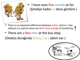 • I have seen few camels so far.
                     (Şimdiye kadar az deve gördüm.)



 There is an important difference between a few and few. Few
  without a is used to mean we don't have enough of something
• There are a few men at the bus-stop.
(Otobüs durağında birkaç ( az ) adam var.)
 