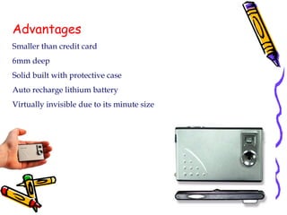 Advantages Smaller than credit card 6mm deep Solid built with protective case Auto recharge lithium battery Virtually invisible due to its minute size 