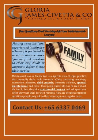 Few Questions That You May Ask Your Matrimonial
Lawyers
Having a seasoned and
experienced family law
attorney is pertinent to
any fair divorce cases.
You may ask question
to clear any doubt or
confusion before hiring
their service.
Matrimonial law or family law is a specific area of legal practice
that generally deals with domestic affairs, including marriage,
separation, adoption, child custody, domestic violence, spousal
maintenance, and more. Most people have little or no idea about
the family law, they hire matrimonial lawyers and ask questions
when they visit them for the firm time. Here are the most common
questions people may ask to their attorneys on a regular basis.
Contact Us: +65 6337 0469
 