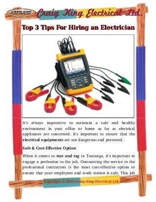 Top 3 Tips For Hiring an ElectricianTop 3 Tips For Hiring an Electrician
It’s   always   imperative   to   maintain   a   safe   and   healthy
environment   in   your   office   or   home   as   far   as   electrical
appliances are concerned. It’s important to ensure that the
electrical equipments are not dangerous and protected.
Safe & Cost­Effective Option
When it comes to test and tag in Tauranga, it’s important to
engage a profession to the job. Outsourcing the service to the
professional contractors is the most cost­effective option to
ensure that your employees and work station is safe. This job
 