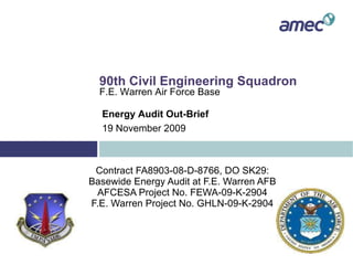 Contract FA8903-08-D-8766, DO SK29: Basewide Energy Audit at F.E. Warren AFB AFCESA Project No. FEWA-09-K-2904 F.E. Warren Project No. GHLN-09-K-2904 90th Civil Engineering Squadron F.E. Warren Air Force Base Energy Audit Out-Brief 19 November 2009 