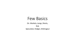 Few Basics
On Markets, Longs, Shorts,
Risk
Speculator, Hedger, Arbitrageur
 