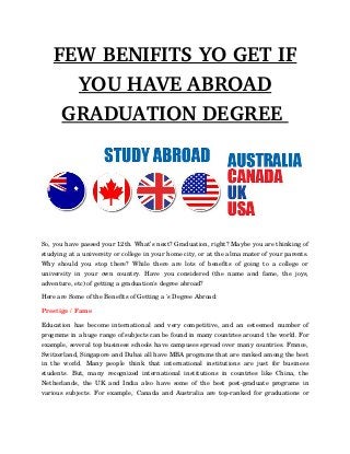 FEW BENIFITS YO GET IF
YOU HAVE ABROAD
GRADUATION DEGREE 
So, you have passed your 12th. What’s next? Graduation, right? Maybe you are thinking of
studying at a university or college in your home city, or at the alma mater of your parents.
Why  should you stop there? While there  are lots of benefits of going to a college  or
university   in   your   own   country.   Have   you   considered   (the   name   and   fame,   the   joys,
adventure, etc) of getting a graduation's degree abroad?
Here are Some of the Benefits of Getting a 's Degree Abroad:  
Prestige / Fame  
Education has become international and very competitive, and an esteemed number of
programs in a huge range of subjects can be found in many countries around  the world. For
example, several top business schools have campuses spread over many countries. France,
Switzerland, Singapore and Dubai all have MBA programs that are ranked among the best
in   the   world.   Many   people   think   that   international   institutions   are   just   for   business
students. But, many recognized international institutions  in countries like China, the
Netherlands, the UK and India also have some of the best post­graduate programs in
various subjects. For example, Canada and Australia are top­ranked for graduations or
 