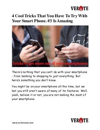 www.veritenews.com
4 Cool Tricks That You Have To Try With
Your Smart Phone. #3 Is Amazing
There’s nothing that you can’t do with your smartphone
- from banking to shopping to just everything. But
here’s something you don’t know.
You might be on your smartphone all the time, but we
bet you still aren’t aware of many of its features. Well,
yeah, believe it or not, you are not making the most of
your smartphone.
 