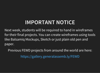 IMPORTANT NOTICE
Next week, students will be required to hand in wireframes
for their final projects. You can create wireframes using tools
like Balsamiq Mockups, Sketch or just plain old pen and
paper.
Previous FEWD projects from around the world are here:
https://gallery.generalassemb.ly/FEWD
 