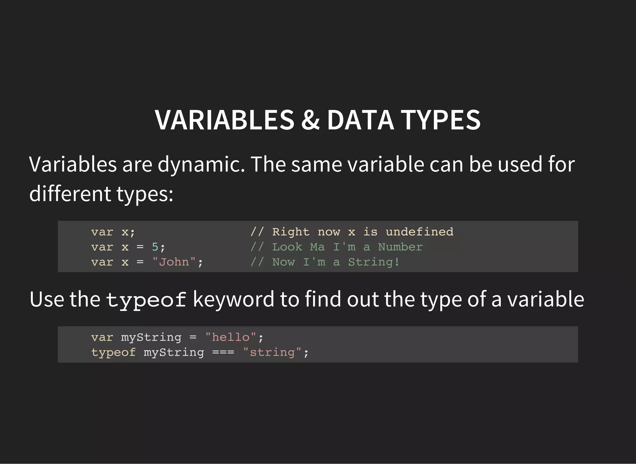 VARIABLES & DATA TYPES
Variables are dynamic. The same variable can be used for
different types:
var x; // Right now x is undefined
var x = 5; // Look Ma I'm a Number
var x = "John"; // Now I'm a String!
Use the typeofkeyword to find out the type of a variable
var myString = "hello";
typeof myString === "string";
 