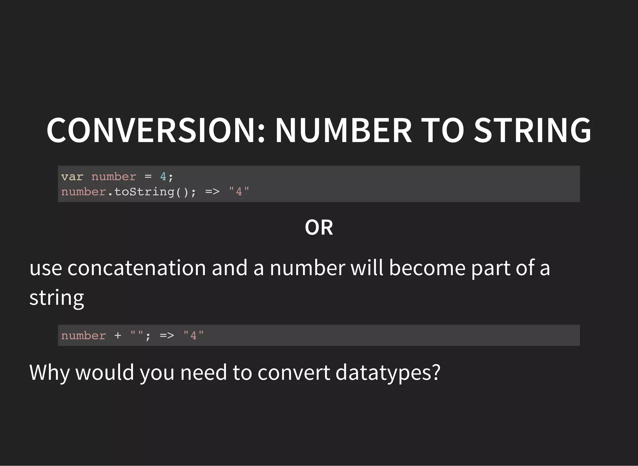CONVERSION: NUMBER TO STRING
var number = 4;
number.toString(); => "4"
OR
use concatenation and a number will become part of a
string
number + ""; => "4"
Why would you need to convert datatypes?
 