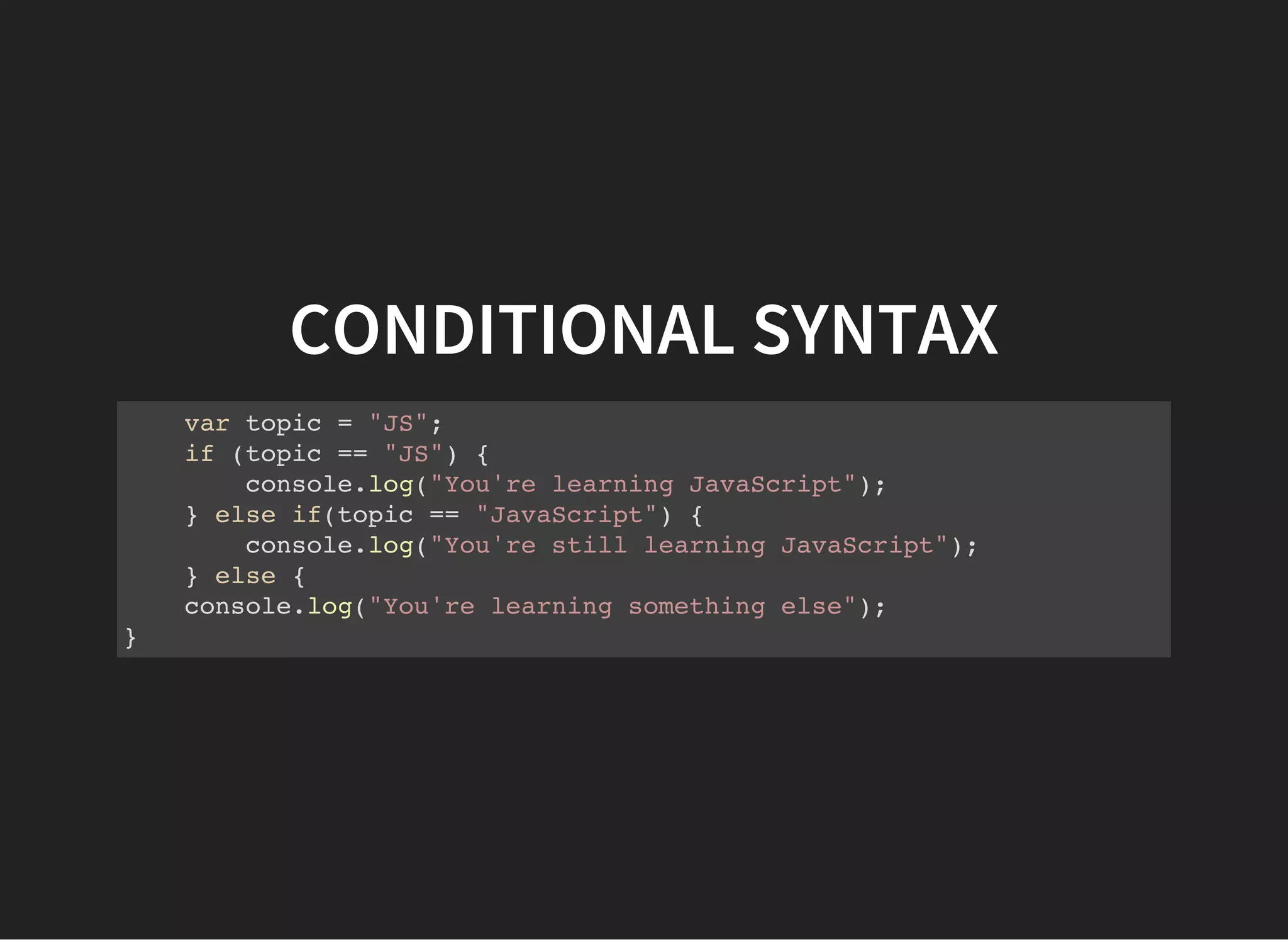CONDITIONAL SYNTAX
var topic = "JS";
if (topic == "JS") {
console.log("You're learning JavaScript");
} else if(topic == "JavaScript") {
console.log("You're still learning JavaScript");
} else {
console.log("You're learning something else");
}
 