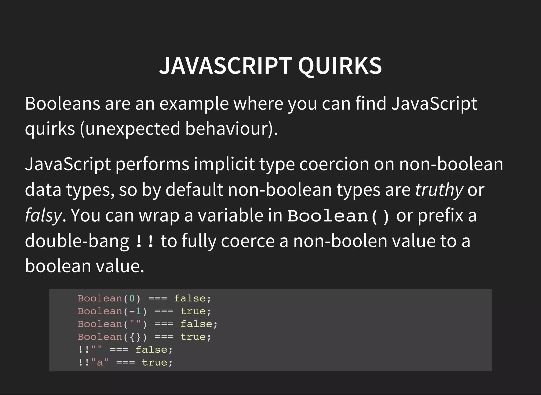 JAVASCRIPT QUIRKS
Booleans are an example where you can find JavaScript
quirks (unexpected behaviour).
JavaScript performs implicit type coercion on non-boolean
data types, so by default non-boolean types are truthy or
falsy. You can wrap a variable in Boolean()or prefix a
double-bang !!to fully coerce a non-boolen value to a
boolean value.
Boolean(0) === false;
Boolean(-1) === true;
Boolean("") === false;
Boolean({}) === true;
!!"" === false;
!!"a" === true;
 