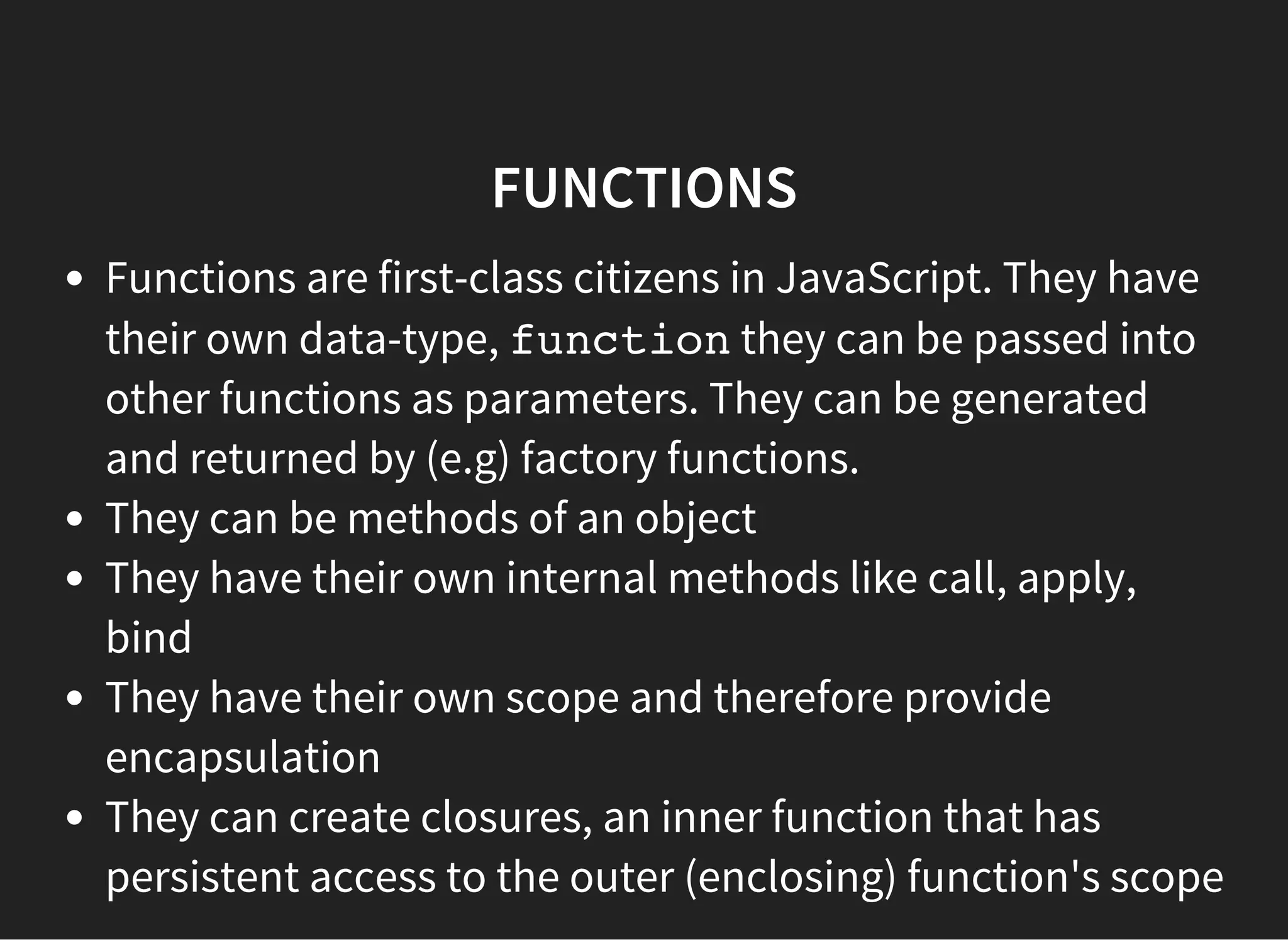 FUNCTIONS
Functions are first-class citizens in JavaScript. They have
their own data-type, functionthey can be passed into
other functions as parameters. They can be generated
and returned by (e.g) factory functions.
They can be methods of an object
They have their own internal methods like call, apply,
bind
They have their own scope and therefore provide
encapsulation
They can create closures, an inner function that has
persistent access to the outer (enclosing) function's scope
 