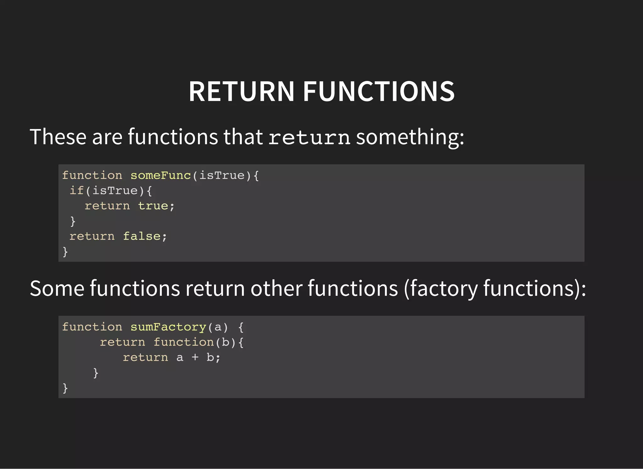 RETURN FUNCTIONS
These are functions that returnsomething:
function someFunc(isTrue){
if(isTrue){
return true;
}
return false;
}
Some functions return other functions (factory functions):
function sumFactory(a) {
return function(b){
return a + b;
}
}
 
