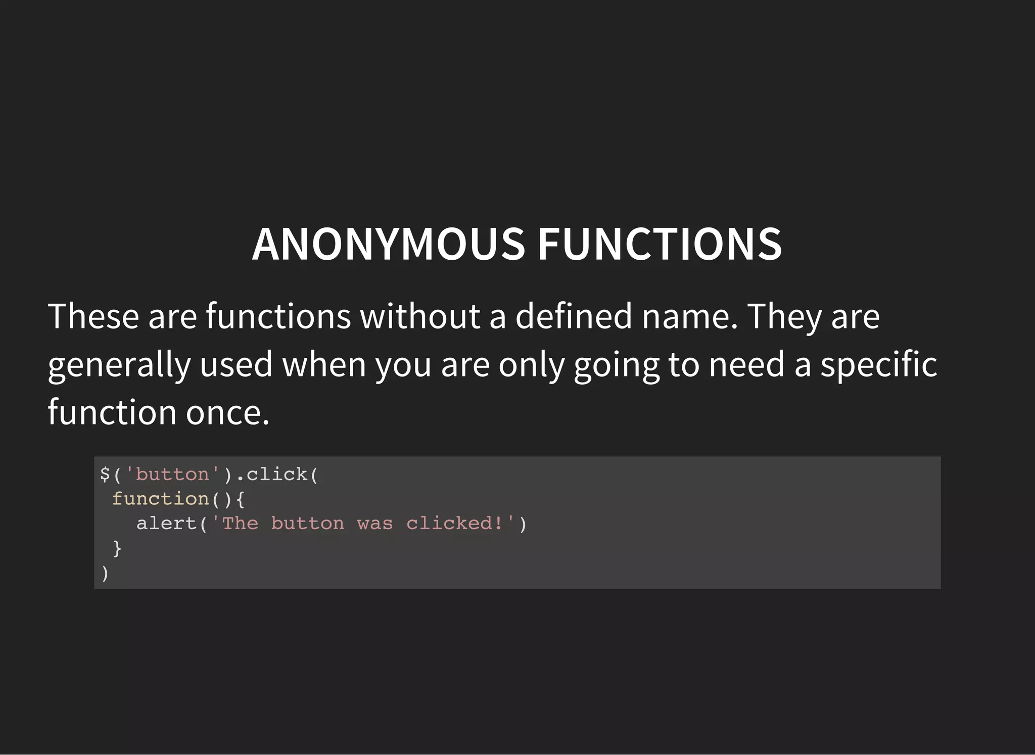ANONYMOUS FUNCTIONS
These are functions without a defined name. They are
generally used when you are only going to need a specific
function once.
$('button').click(
function(){
alert('The button was clicked!')
}
)
 