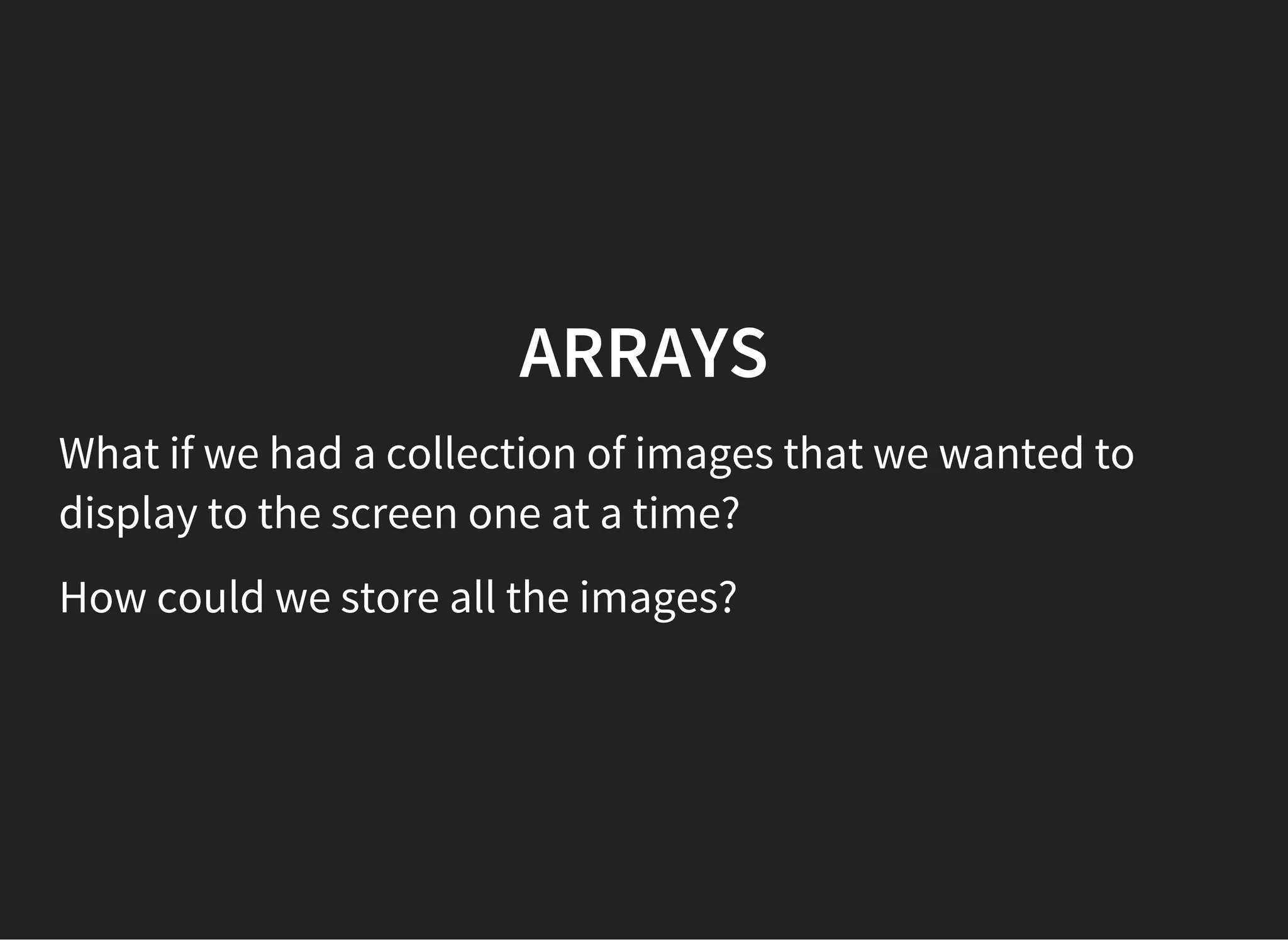 ARRAYS
What if we had a collection of images that we wanted to
display to the screen one at a time?
How could we store all the images?
 