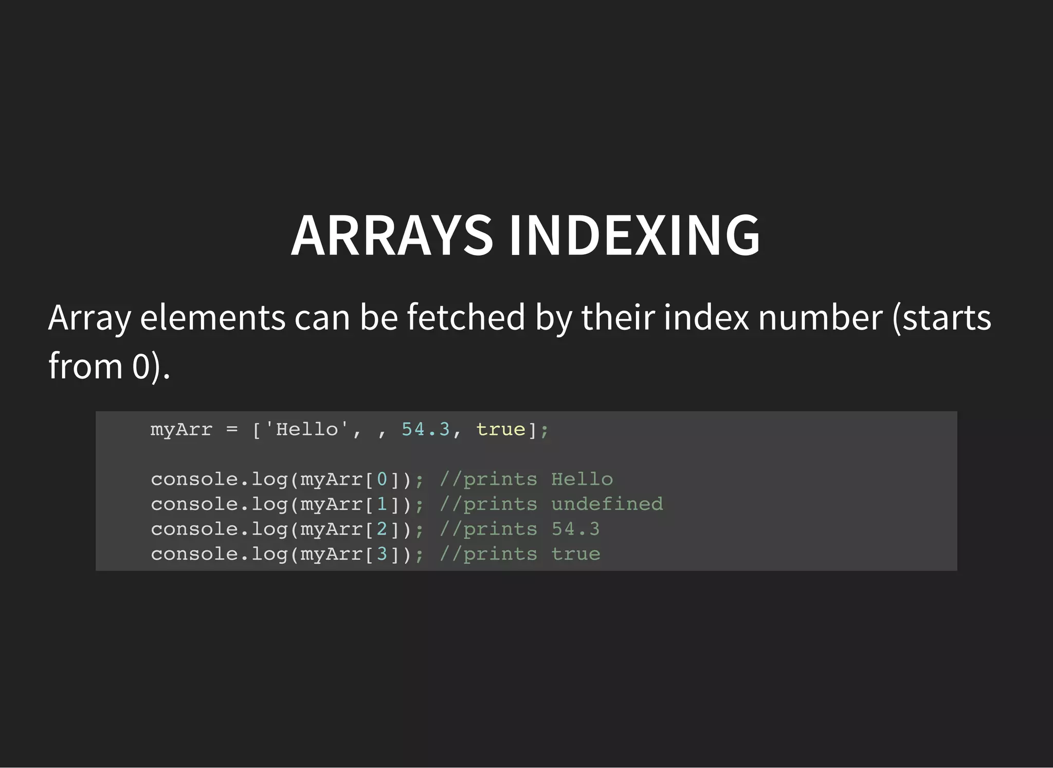 ARRAYS INDEXING
Array elements can be fetched by their index number (starts
from 0).
myArr = ['Hello', , 54.3, true];
console.log(myArr[0]); //prints Hello
console.log(myArr[1]); //prints undefined
console.log(myArr[2]); //prints 54.3
console.log(myArr[3]); //prints true
 