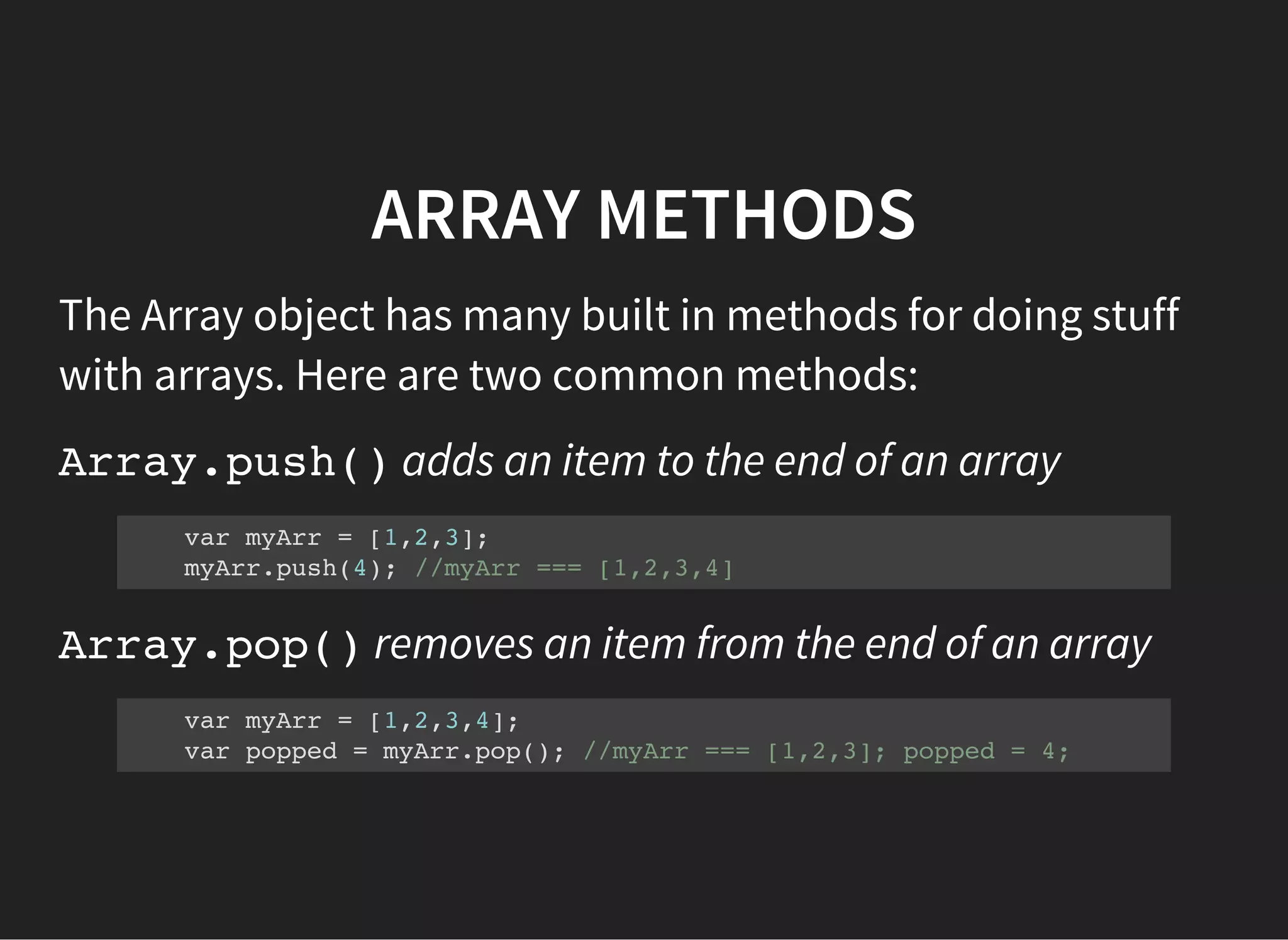 ARRAY METHODS
The Array object has many built in methods for doing stuff
with arrays. Here are two common methods:
Array.push()adds an item to the end of an array
var myArr = [1,2,3];
myArr.push(4); //myArr === [1,2,3,4]
Array.pop()removes an item from the end of an array
var myArr = [1,2,3,4];
var popped = myArr.pop(); //myArr === [1,2,3]; popped = 4;
 