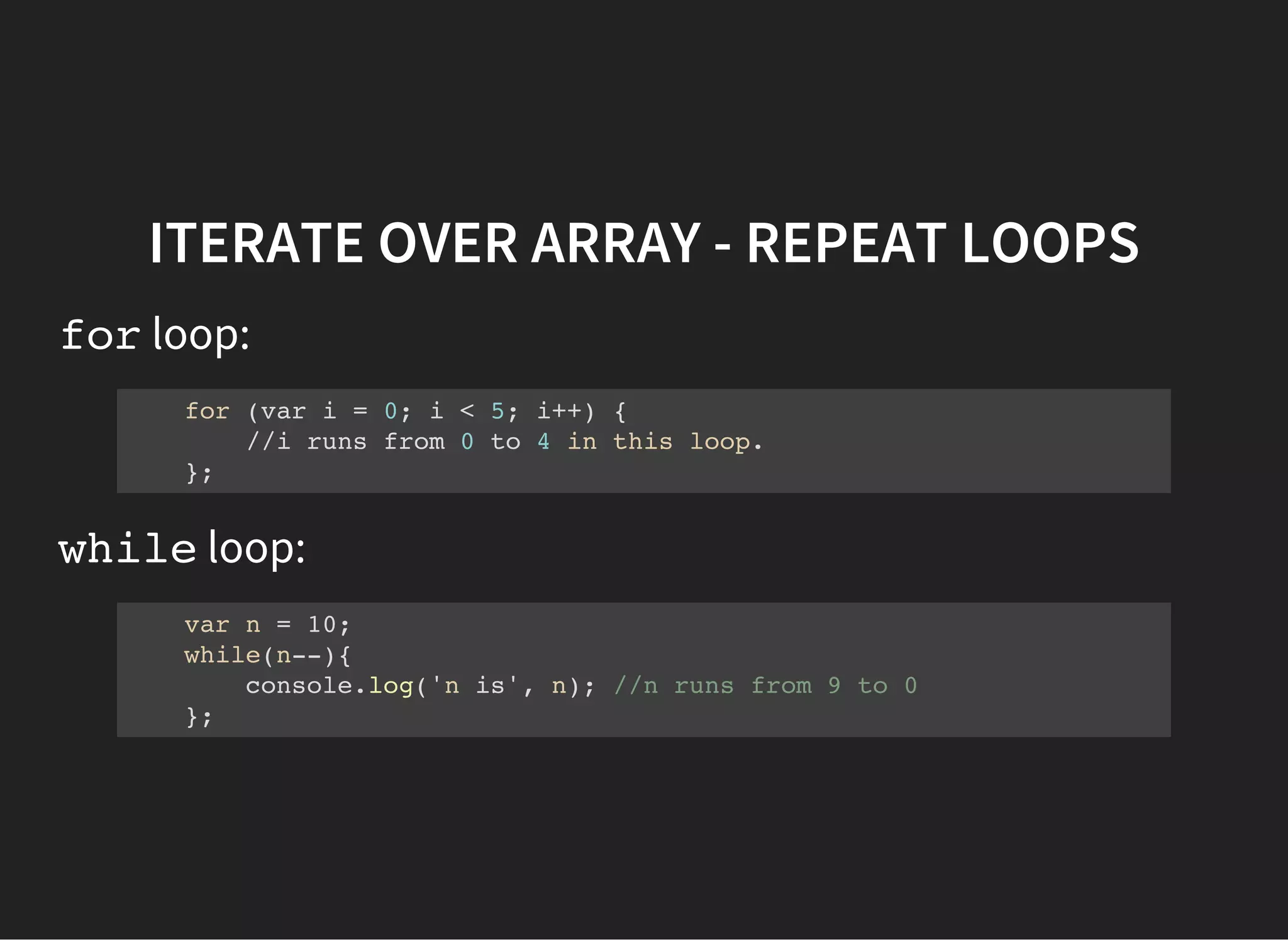 ITERATE OVER ARRAY - REPEAT LOOPS
forloop:
for (var i = 0; i < 5; i++) {
//i runs from 0 to 4 in this loop.
};
whileloop:
var n = 10;
while(n--){
console.log('n is', n); //n runs from 9 to 0
};
 