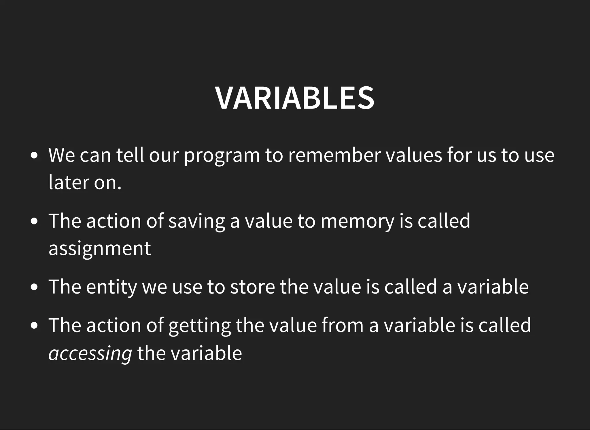 VARIABLES
We can tell our program to remember values for us to use
later on.
The action of saving a value to memory is called
assignment
The entity we use to store the value is called a variable
The action of getting the value from a variable is called
accessing the variable
 