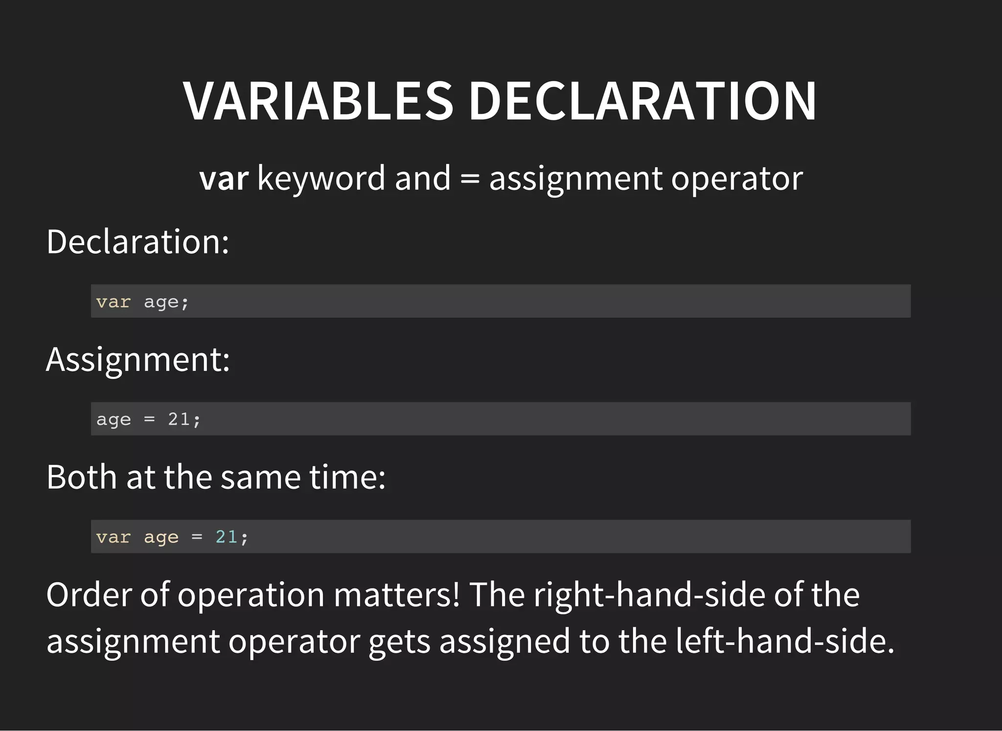 VARIABLES DECLARATION
var keyword and =assignment operator
Declaration:
var age;
Assignment:
age = 21;
Both at the same time:
var age = 21;
Order of operation matters! The right-hand-side of the
assignment operator gets assigned to the left-hand-side.
 