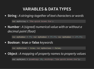 VARIABLES & DATA TYPES
String : A stringing-together of text characters or words
Number : A (signed) numerical value with or without a
decimal point (float)
Boolean : true or false keywords
Object : A mapping of property names to property values
var myString = 'The quick brown fox';
var myNumber = 77; var myNumber = 77.77; var myNumber = -77.77;
var myBoolean = true; var myBoolean = false;
var myObject = {numProp: 10, strProp: "the quick brown fox"};
 