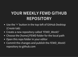 YOUR WEEKLY FEWD GITHUB
REPOSITORY
Use the '+' button in the top-left of GitHub Desktop
(Create tab)
Create a new repository called 'FEWD_Week5'
Choose the [home]/FEWD folder for the local path
Open this repo folder in your editor
Commit the changes and publish the FEWD_Week5
repository to github.com
 