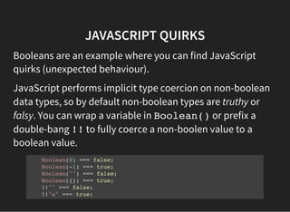 JAVASCRIPT QUIRKS
Booleans are an example where you can find JavaScript
quirks (unexpected behaviour).
JavaScript performs implicit type coercion on non-boolean
data types, so by default non-boolean types are truthy or
falsy. You can wrap a variable in Boolean()or prefix a
double-bang !!to fully coerce a non-boolen value to a
boolean value.
Boolean(0) === false;
Boolean(-1) === true;
Boolean("") === false;
Boolean({}) === true;
!!"" === false;
!!"a" === true;
 