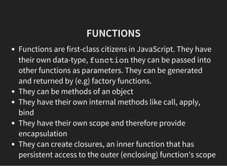 FUNCTIONS
Functions are first-class citizens in JavaScript. They have
their own data-type, functionthey can be passed into
other functions as parameters. They can be generated
and returned by (e.g) factory functions.
They can be methods of an object
They have their own internal methods like call, apply,
bind
They have their own scope and therefore provide
encapsulation
They can create closures, an inner function that has
persistent access to the outer (enclosing) function's scope
 