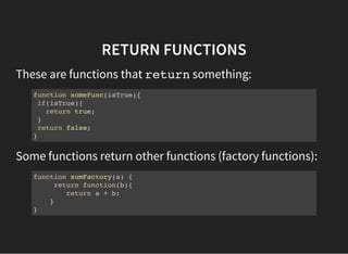 RETURN FUNCTIONS
These are functions that returnsomething:
function someFunc(isTrue){
if(isTrue){
return true;
}
return false;
}
Some functions return other functions (factory functions):
function sumFactory(a) {
return function(b){
return a + b;
}
}
 