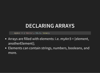 DECLARING ARRAYS
myArr = ['Hello', 54.3, true];
Arrays are filled with elements: i.e. myArr3 = [element,
anotherElement];
Elements can contain strings, numbers, booleans, and
more.
 
