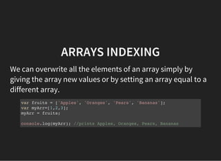 ARRAYS INDEXING
We can overwrite all the elements of an array simply by
giving the array new values or by setting an array equal to a
different array.
var fruits = ['Apples', 'Oranges', 'Pears', 'Bananas'];
var myArr=[1,2,3];
myArr = fruits;
console.log(myArr); //prints Apples, Oranges, Pears, Bananas
 