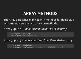 ARRAY METHODS
The Array object has many built in methods for doing stuff
with arrays. Here are two common methods:
Array.push()adds an item to the end of an array
var myArr = [1,2,3];
myArr.push(4); //myArr === [1,2,3,4]
Array.pop()removes an item from the end of an array
var myArr = [1,2,3,4];
var popped = myArr.pop(); //myArr === [1,2,3]; popped = 4;
 