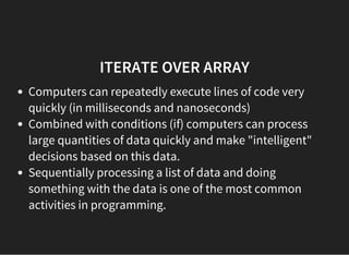 ITERATE OVER ARRAY
Computers can repeatedly execute lines of code very
quickly (in milliseconds and nanoseconds)
Combined with conditions (if) computers can process
large quantities of data quickly and make "intelligent"
decisions based on this data.
Sequentially processing a list of data and doing
something with the data is one of the most common
activities in programming.
 
