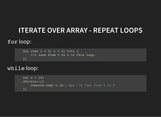 ITERATE OVER ARRAY - REPEAT LOOPS
forloop:
for (var i = 0; i < 5; i++) {
//i runs from 0 to 4 in this loop.
};
whileloop:
var n = 10;
while(n--){
console.log('n is', n); //n runs from 9 to 0
};
 