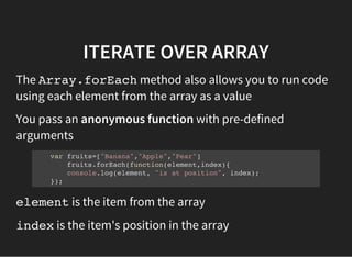 ITERATE OVER ARRAY
The Array.forEachmethod also allows you to run code
using each element from the array as a value
You pass an anonymous function with pre-defined
arguments
var fruits=["Banana","Apple","Pear"]
fruits.forEach(function(element,index){
console.log(element, "is at position", index);
});
elementis the item from the array
indexis the item's position in the array
 