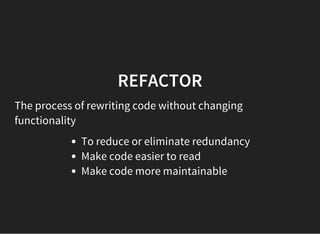REFACTOR
The process of rewriting code without changing
functionality
To reduce or eliminate redundancy
Make code easier to read
Make code more maintainable
 