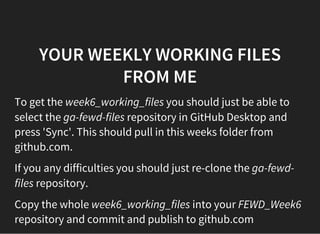 YOUR WEEKLY WORKING FILES
FROM ME
To get the week6_working_files you should just be able to
select the ga-fewd-files repository in GitHub Desktop and
press 'Sync'. This should pull in this weeks folder from
github.com.
If you any difficulties you should just re-clone the ga-fewd-
files repository.
Copy the whole week6_working_files into your FEWD_Week6
repository and commit and publish to github.com
 