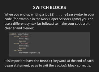 SWITCH BLOCKS
When you end up writing a lot if ... elsesyntax in your
code (for example in the Rock Paper Scissors game) you can
use a different syntax (as follows) to make your code a bit
cleaner and clearer:
switch(someValue){
case "value1":
doThis();
break;
case "value2":
doThat();
break;
default:
doSomethingElse();
}
It is important have the break;keyword at the end of each
casestatement, so as to exit the switchblock correctly.
 
