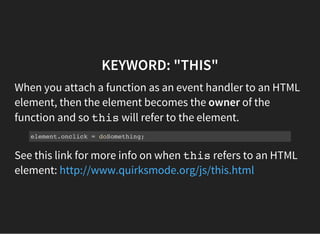 KEYWORD: "THIS"
When you attach a function as an event handler to an HTML
element, then the element becomes the owner of the
function and so thiswill refer to the element.
element.onclick = doSomething;
See this link for more info on when thisrefers to an HTML
element: http://www.quirksmode.org/js/this.html
 