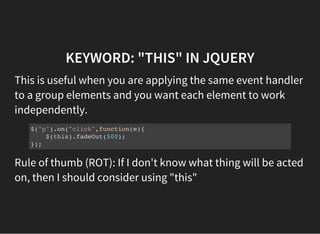 KEYWORD: "THIS" IN JQUERY
This is useful when you are applying the same event handler
to a group elements and you want each element to work
independently.
$("p").on("click",function(e){
$(this).fadeOut(500);
});
Rule of thumb (ROT): If I don't know what thing will be acted
on, then I should consider using "this"
 