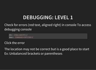 DEBUGGING: LEVEL 1
Check for errors (red text, aligned right) in console To access
debugging console
PC: CTRL+SHIFT+J
Mac: COMMAND+OPTION+J
Click the error
The location may not be correct but is a good place to start
Ex: Unbalanced brackets or parentheses
 