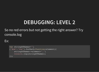 DEBUGGING: LEVEL 2
So no red errors but not getting the right answer? Try
console.log
Ex:
var stringOfNames="";
["Bob","Joe"].forEach(function(element){
stringOfNames-=element+",";
console.log(stringOfNames);
});
 