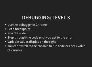 DEBUGGING: LEVEL 3
Use the debugger in Chrome
Set a breakpoint
Run the code
Step through the code until you get to the error
Variable values display on the right
You can switch to the console to run code or check value
of variable
 