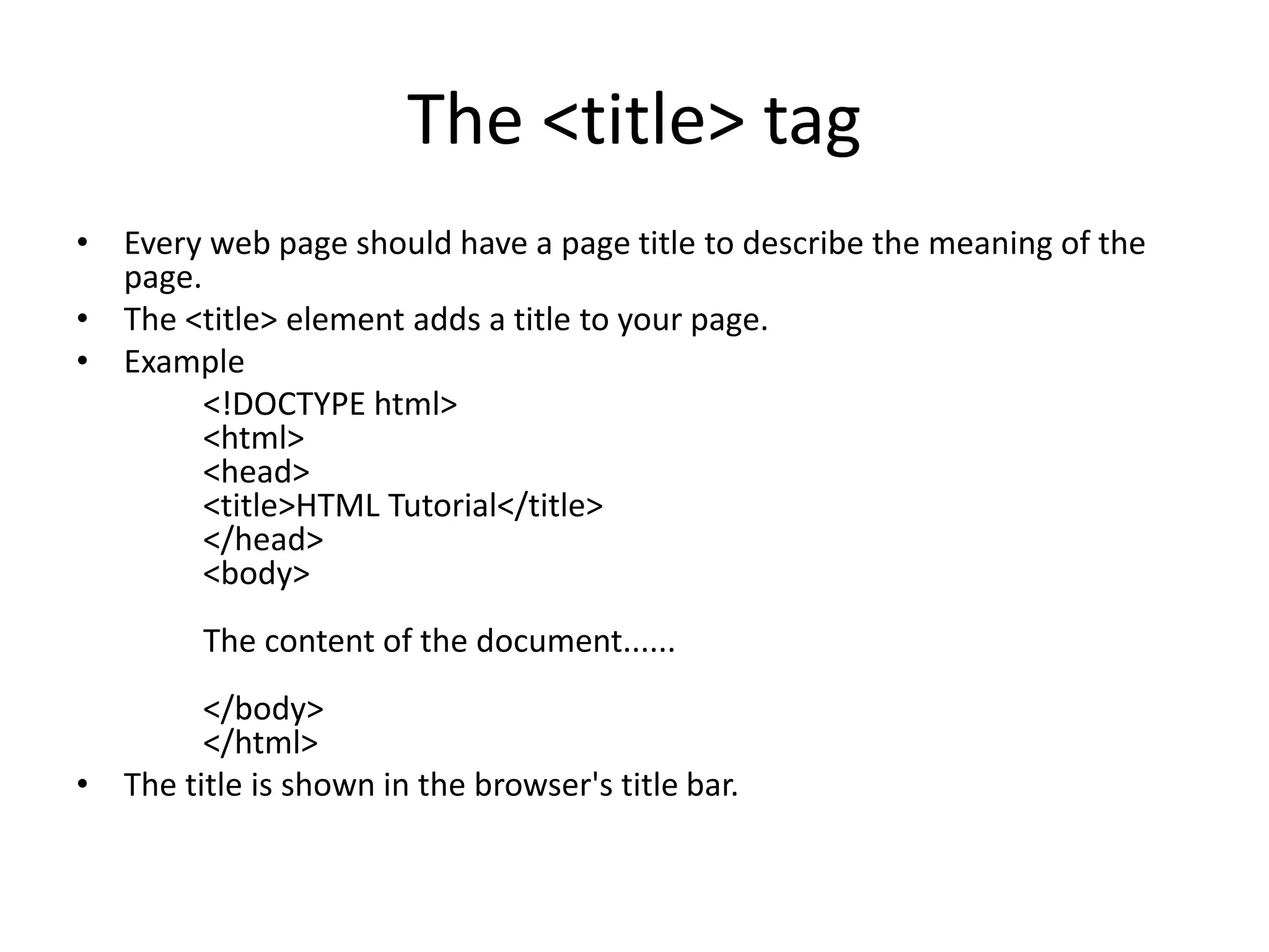 The <title> tag
• Every web page should have a page title to describe the meaning of the
page.
• The <title> element adds a title to your page.
• Example
<!DOCTYPE html>
<html>
<head>
<title>HTML Tutorial</title>
</head>
<body>
The content of the document......
</body>
</html>
• The title is shown in the browser's title bar.
 