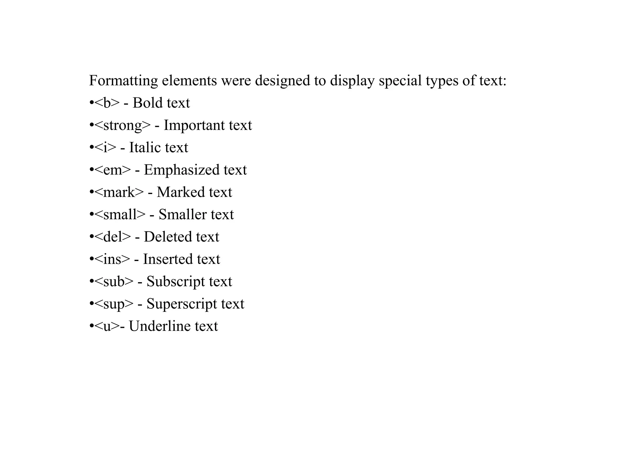 Formatting elements were designed to display special types of text:
•<b> - Bold text
•<strong> - Important text
•<i> - Italic text
•<em> - Emphasized text
•<mark> - Marked text
•<small> - Smaller text
•<del> - Deleted text
•<ins> - Inserted text
•<sub> - Subscript text
•<sup> - Superscript text
•<u>- Underline text
 