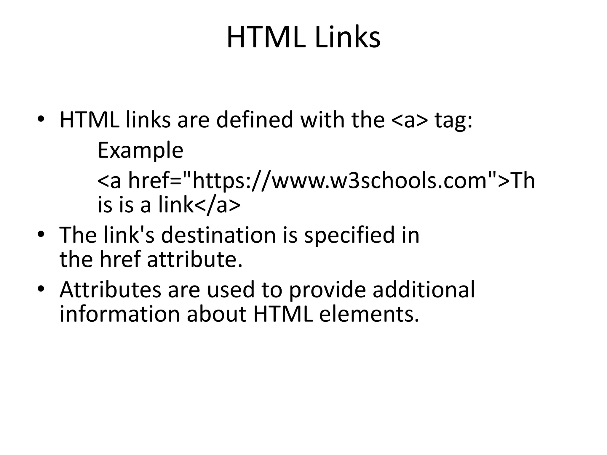 HTML Links
• HTML links are defined with the <a> tag:
Example
<a href="https://www.w3schools.com">Th
is is a link</a>
• The link's destination is specified in
the href attribute.
• Attributes are used to provide additional
information about HTML elements.
 