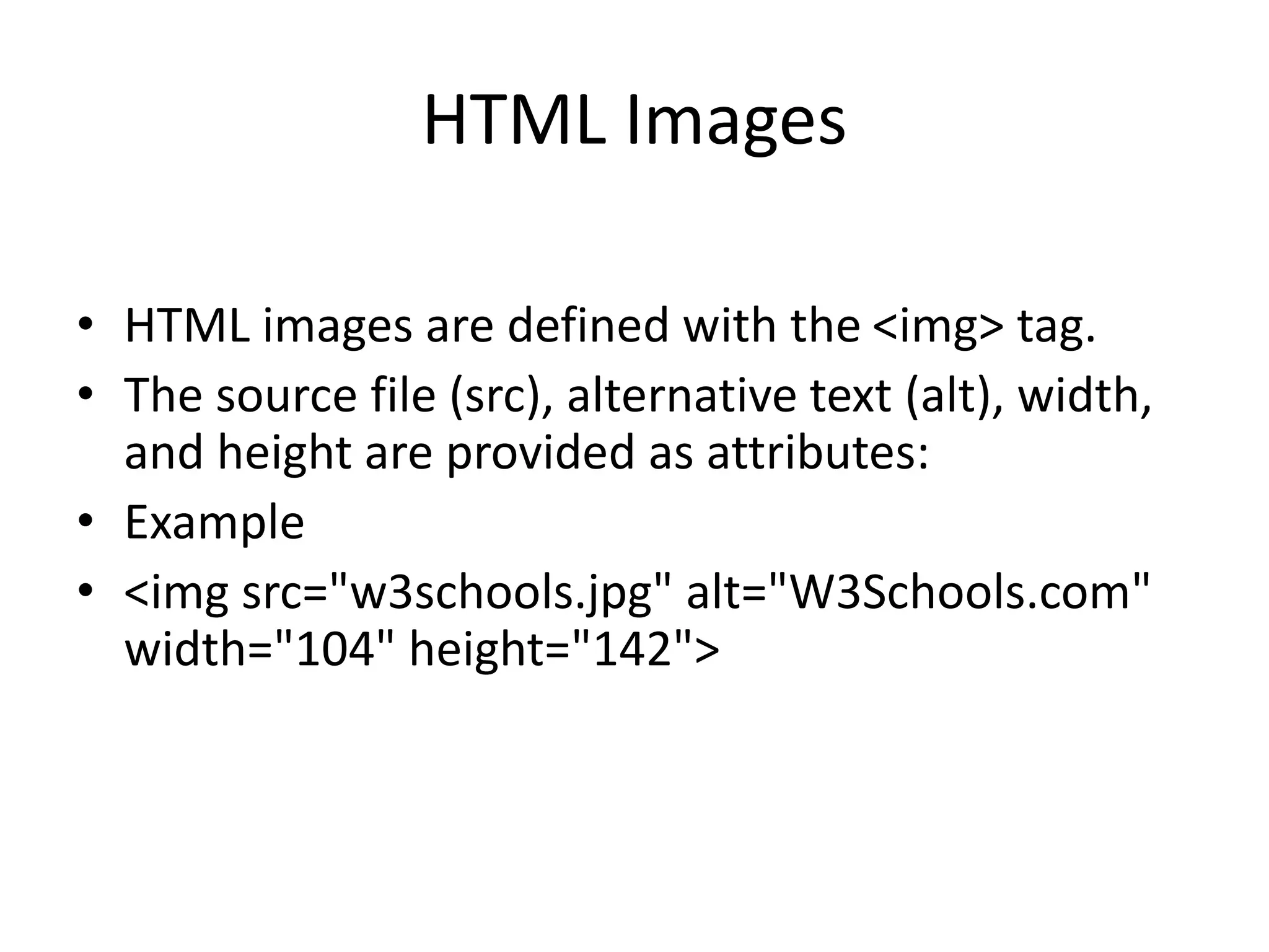 HTML Images
• HTML images are defined with the <img> tag.
• The source file (src), alternative text (alt), width,
and height are provided as attributes:
• Example
• <img src="w3schools.jpg" alt="W3Schools.com"
width="104" height="142">
 